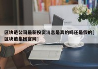 区块链公司最新投资消息是真的吗还是假的[区块链集团官网]